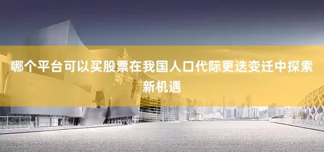 哪个平台可以买股票在我国人口代际更迭变迁中探索新机遇