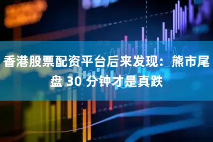 香港股票配资平台后来发现：熊市尾盘 30 分钟才是真跌