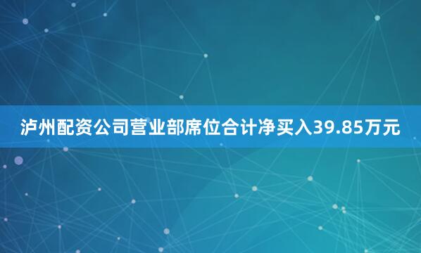泸州配资公司营业部席位合计净买入39.85万元