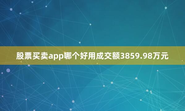 股票买卖app哪个好用成交额3859.98万元