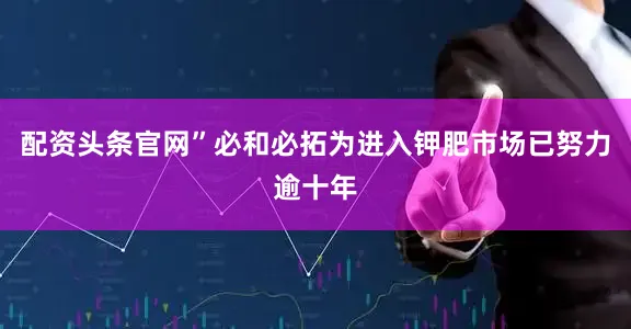 配资头条官网”必和必拓为进入钾肥市场已努力逾十年