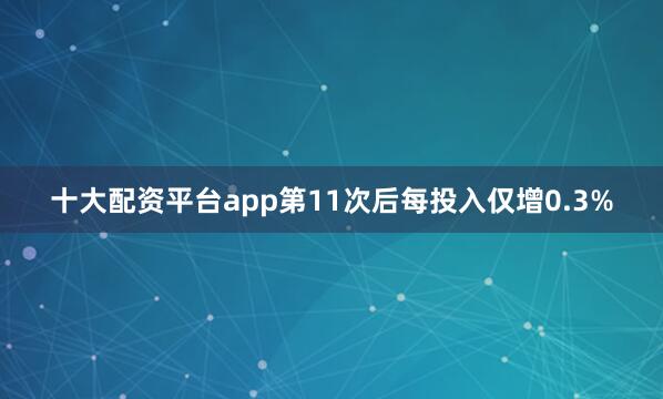 十大配资平台app第11次后每投入仅增0.3%
