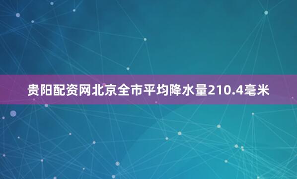 贵阳配资网北京全市平均降水量210.4毫米