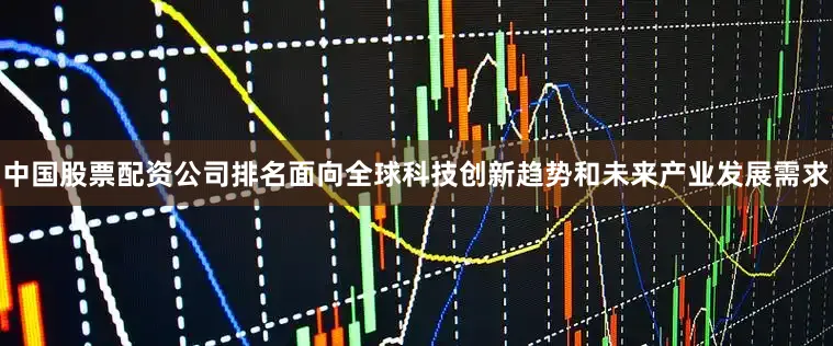 中国股票配资公司排名面向全球科技创新趋势和未来产业发展需求