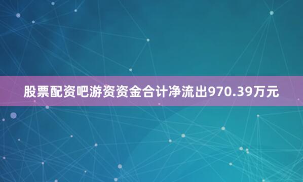 股票配资吧游资资金合计净流出970.39万元