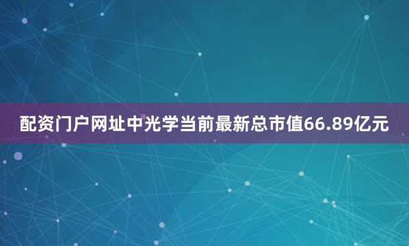 配资门户网址中光学当前最新总市值66.89亿元