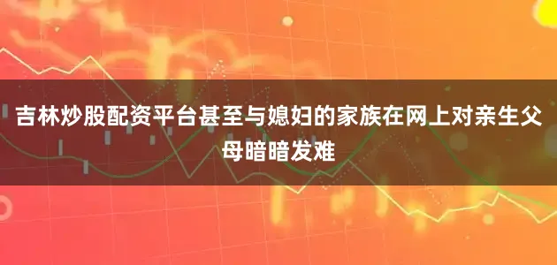 吉林炒股配资平台甚至与媳妇的家族在网上对亲生父母暗暗发难