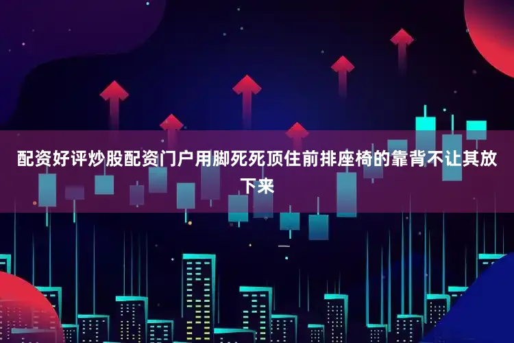 配资好评炒股配资门户用脚死死顶住前排座椅的靠背不让其放下来