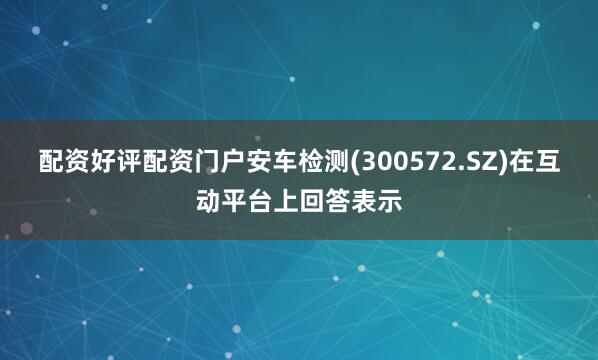 配资好评配资门户安车检测(300572.SZ)在互动平台上回答表示