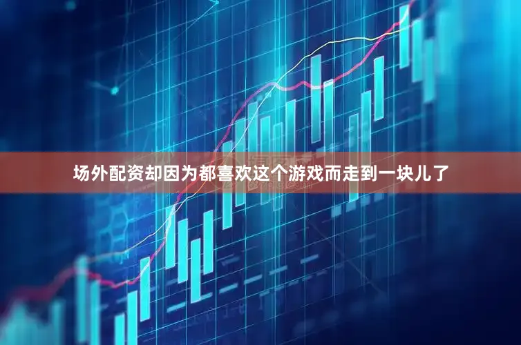 场外配资却因为都喜欢这个游戏而走到一块儿了