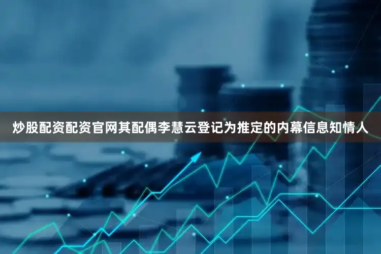 炒股配资配资官网其配偶李慧云登记为推定的内幕信息知情人