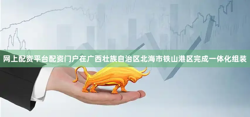 网上配资平台配资门户在广西壮族自治区北海市铁山港区完成一体化组装