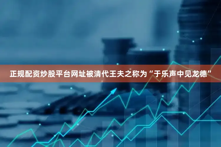 正规配资炒股平台网址被清代王夫之称为“于乐声中见龙德”